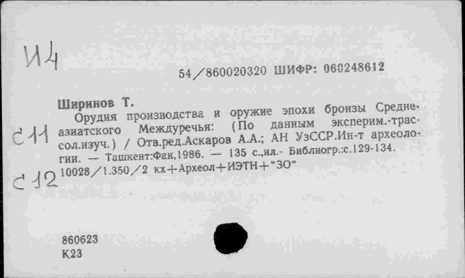 ﻿54/860020320 ШИФР: 060248612
<44
Ширинов T.
Орудия производства и оружие эпохи бронзы Среднеазиатского Междуречья: ( По данным эксперим.-трас-сол.изуч. ) / Отв.ред.Аскаров А.А.; АН УзССР.Ин-т археологии. — Ташкент:Фан,1986. — 135 с.,ил.- Библиогр.:с.129-134. 10028/1.350/2 кх4-Археол+ИЭТН+“ЗО“
860623
К23